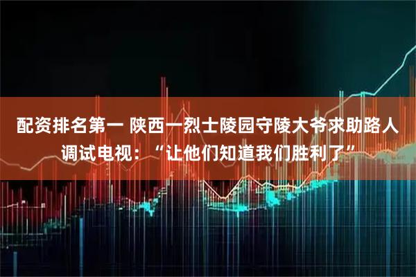 配资排名第一 陕西一烈士陵园守陵大爷求助路人调试电视：“让他们知道我们胜利了”