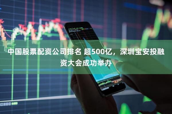 中国股票配资公司排名 超500亿，深圳宝安投融资大会成功举办