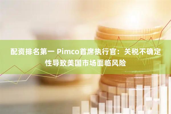配资排名第一 Pimco首席执行官：关税不确定性导致美国市场面临风险