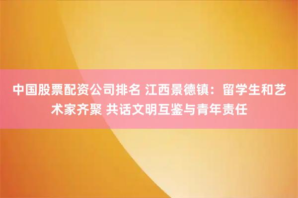 中国股票配资公司排名 江西景德镇：留学生和艺术家齐聚 共话文明互鉴与青年责任