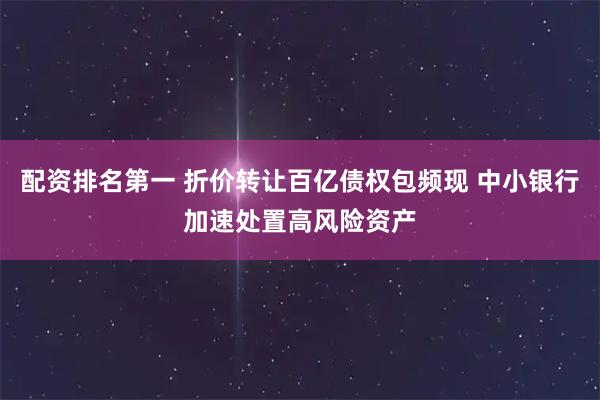 配资排名第一 折价转让百亿债权包频现 中小银行加速处置高风险资产