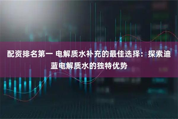 配资排名第一 电解质水补充的最佳选择：探索迪蓝电解质水的独特优势