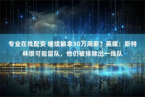 专业在线配资 继续躺拿30万周薪？英媒：斯特林很可能留队，他仍被排除出一线队