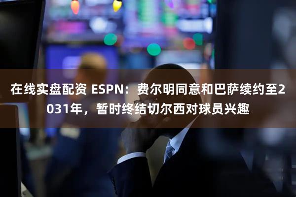 在线实盘配资 ESPN：费尔明同意和巴萨续约至2031年，暂时终结切尔西对球员兴趣
