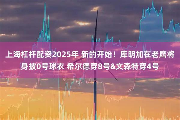 上海杠杆配资2025年 新的开始！库明加在老鹰将身披0号球衣 希尔德穿8号&文森特穿4号