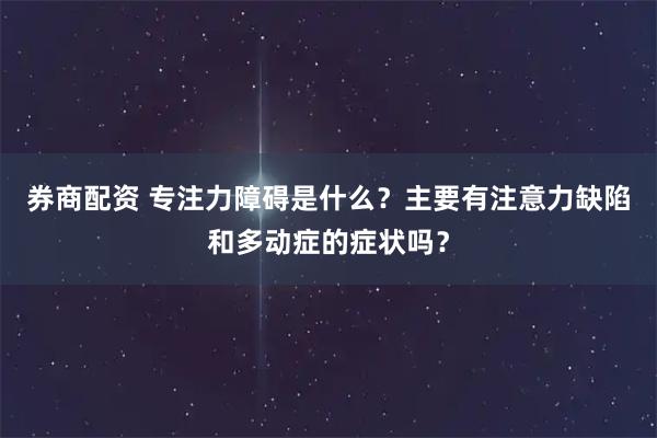 券商配资 专注力障碍是什么？主要有注意力缺陷和多动症的症状吗？