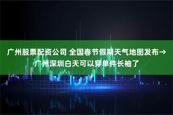 广州股票配资公司 全国春节假期天气地图发布→广州深圳白天可以穿单件长袖了