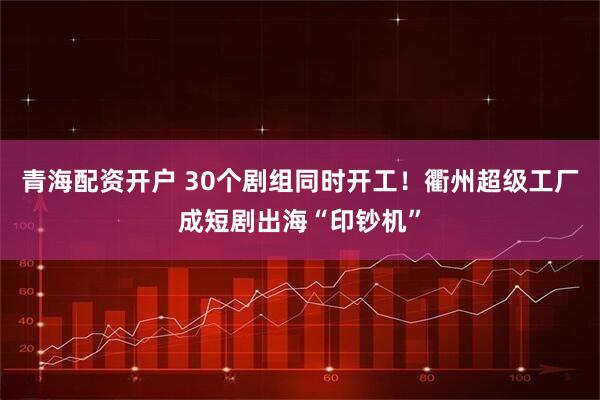 青海配资开户 30个剧组同时开工！衢州超级工厂成短剧出海“印钞机”