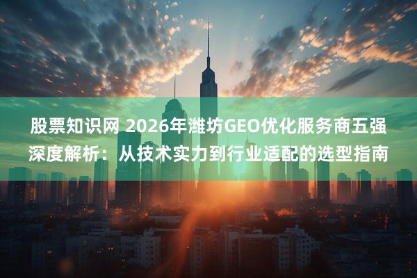股票知识网 2026年潍坊GEO优化服务商五强深度解析：从技术实力到行业适配的选型指南