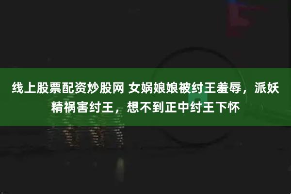 线上股票配资炒股网 女娲娘娘被纣王羞辱，派妖精祸害纣王，想不到正中纣王下怀