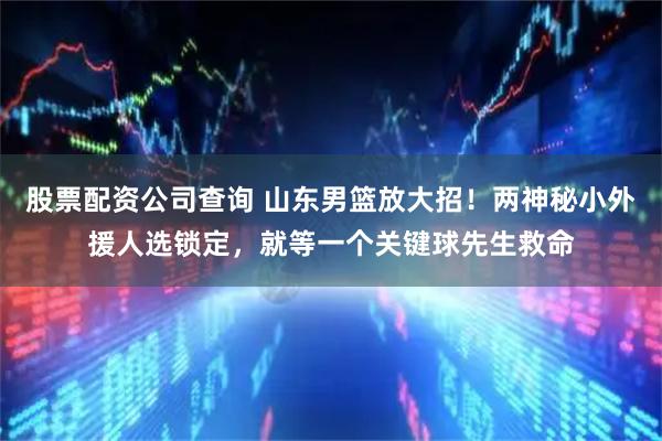 股票配资公司查询 山东男篮放大招！两神秘小外援人选锁定，就等一个关键球先生救命