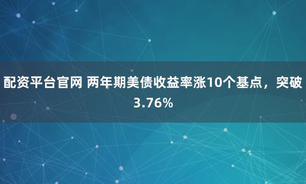 配资平台官网 两年期美债收益率涨10个基点,突破3.76%