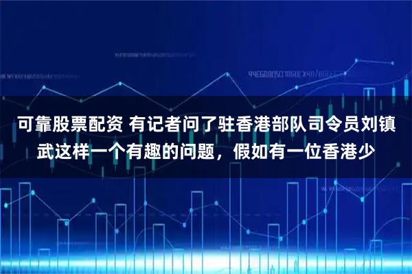 可靠股票配资 有记者问了驻香港部队司令员刘镇武这样一个有趣的问题，假如有一位香港少