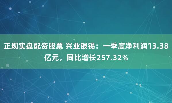 正规实盘配资股票 兴业银锡：一季度净利润13.38亿元，同比增长257.32%