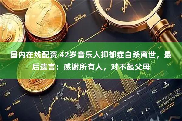 国内在线配资 42岁音乐人抑郁症自杀离世，最后遗言：感谢所有人，对不起父母