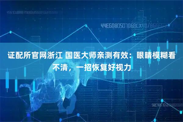 证配所官网浙江 国医大师亲测有效：眼睛模糊看不清，一招恢复好视力