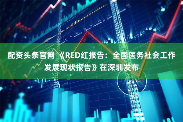 配资头条官网 《RED红报告：全国医务社会工作发展现状报告》在深圳发布