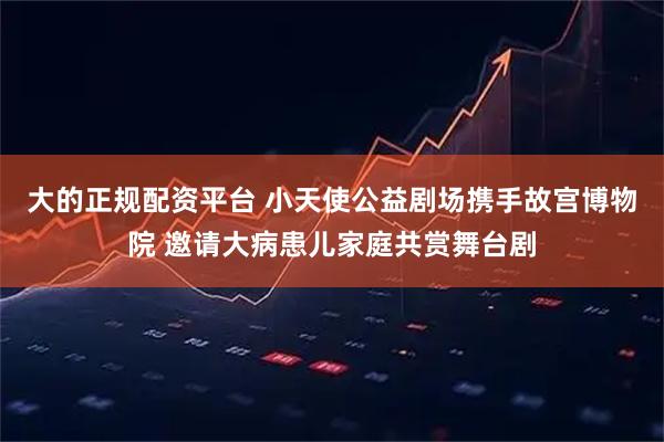 大的正规配资平台 小天使公益剧场携手故宫博物院 邀请大病患儿家庭共赏舞台剧