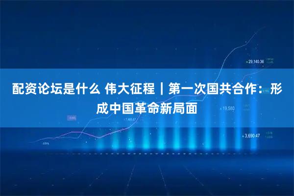 配资论坛是什么 伟大征程｜第一次国共合作：形成中国革命新局面