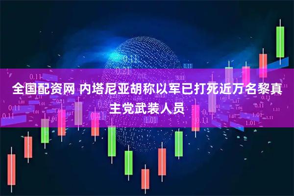 全国配资网 内塔尼亚胡称以军已打死近万名黎真主党武装人员