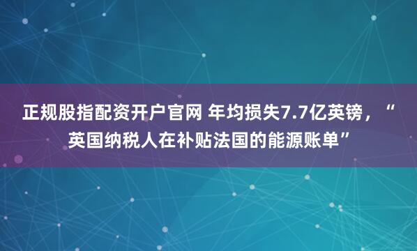 正规股指配资开户官网 年均损失7.7亿英镑，“英国纳税人在补贴法国的能源账单”