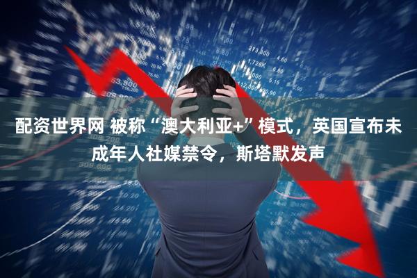 配资世界网 被称“澳大利亚+”模式，英国宣布未成年人社媒禁令，斯塔默发声