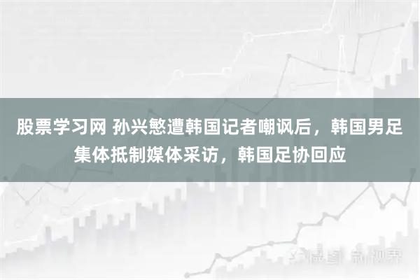股票学习网 孙兴慜遭韩国记者嘲讽后，韩国男足集体抵制媒体采访，韩国足协回应