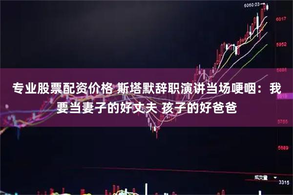 专业股票配资价格 斯塔默辞职演讲当场哽咽：我要当妻子的好丈夫 孩子的好爸爸