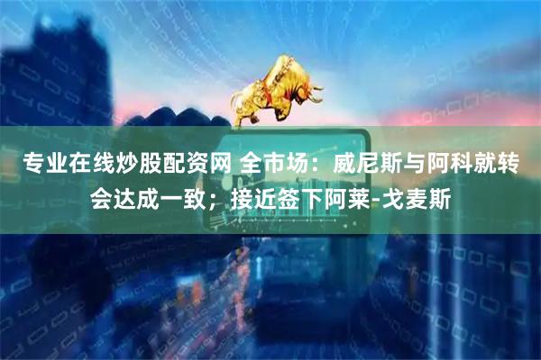 专业在线炒股配资网 全市场：威尼斯与阿科就转会达成一致；接近签下阿莱-戈麦斯