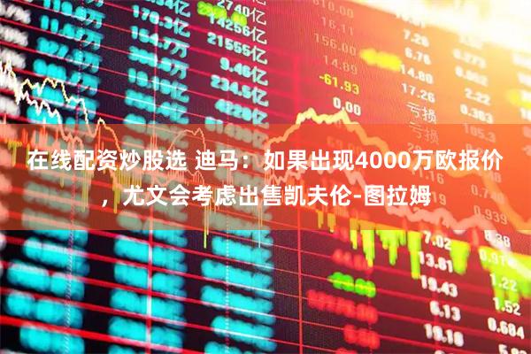 在线配资炒股选 迪马：如果出现4000万欧报价，尤文会考虑出售凯夫伦-图拉姆
