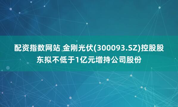 配资指数网站 金刚光伏(300093.SZ)控股股东拟不低于1亿元增持公司股份