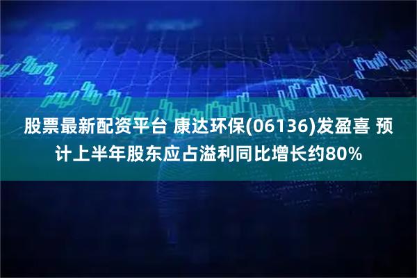 股票最新配资平台 康达环保(06136)发盈喜 预计上半年股东应占溢利同比增长约80%