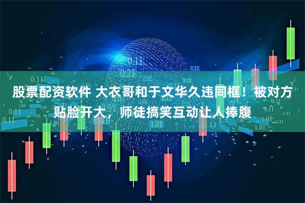 股票配资软件 大衣哥和于文华久违同框！被对方贴脸开大，师徒搞笑互动让人捧腹