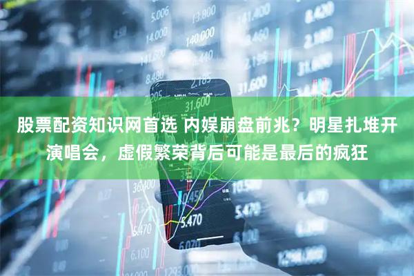 股票配资知识网首选 内娱崩盘前兆？明星扎堆开演唱会，虚假繁荣背后可能是最后的疯狂
