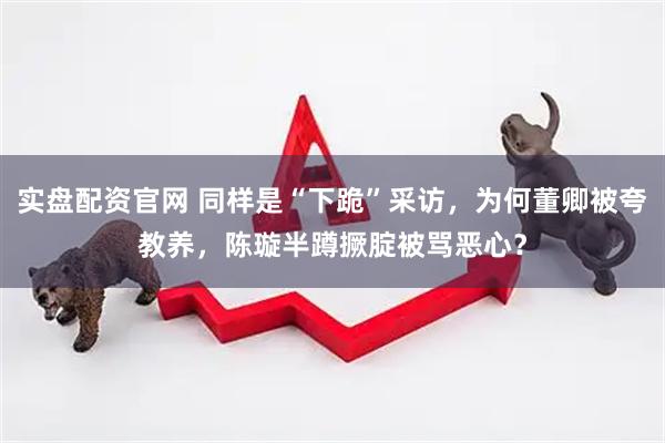 实盘配资官网 同样是“下跪”采访，为何董卿被夸教养，陈璇半蹲撅腚被骂恶心？