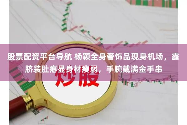 股票配资平台导航 杨颖全身奢饰品现身机场，露脐装肚瘪显身材瘦弱，手腕戴满金手串