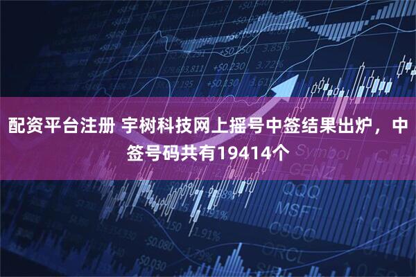 配资平台注册 宇树科技网上摇号中签结果出炉，中签号码共有19414个
