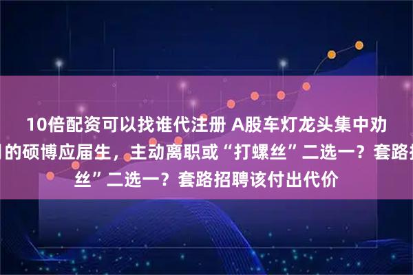 10倍配资可以找谁代注册 A股车灯龙头集中劝退入职一个多月的硕博应届生，主动离职或“打螺丝”二选一？套路招聘该付出代价