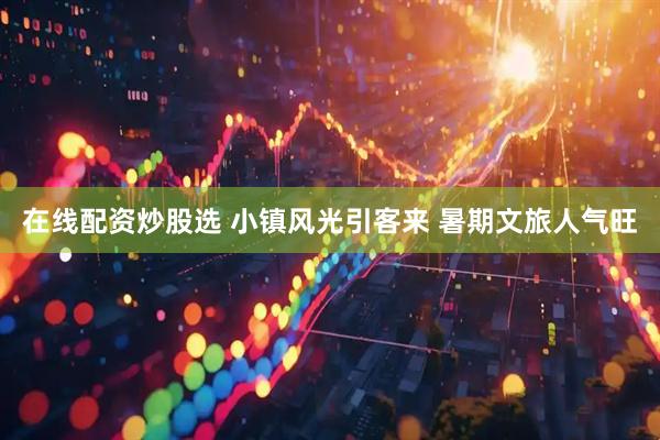 在线配资炒股选 小镇风光引客来 暑期文旅人气旺