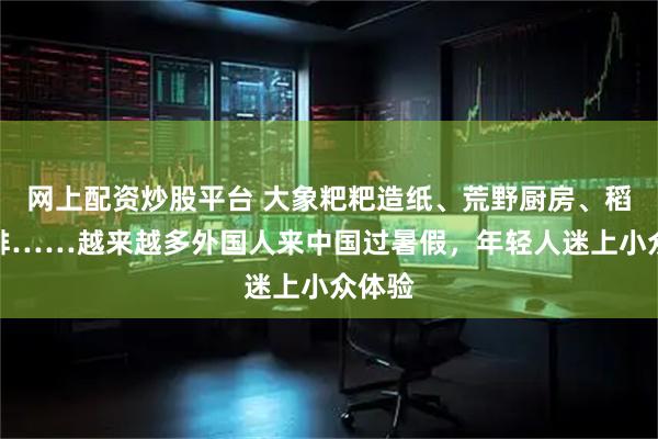 网上配资炒股平台 大象粑粑造纸、荒野厨房、稻田咖啡……越来越多外国人来中国过暑假，年轻人迷上小众体验