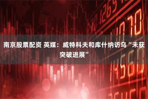 南京股票配资 英媒：威特科夫和库什纳访乌“未获突破进展”