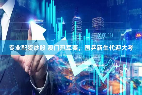 专业配资炒股 澳门冠军赛，国乒新生代迎大考